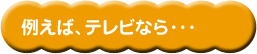 例えば、テレビなら・・・